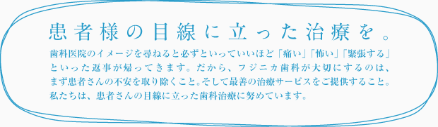 患者様の目線に立った治療を。歯科医院のイメージを尋ねると必ずといっていいほど「痛い」「怖い」「緊張する」といった返事が帰ってきます。だから、フジニカ歯科が大切にするのは、まず患者様の不安を取り除くこと。そして、最善の治療サービスをご提供すること。私たちは、患者様の目線に立った歯科治療に努めています。