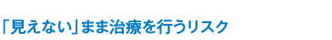 「見えない」まま治療を行うリスク