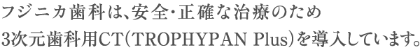 フジニカ歯科は、安全・正確な治療のため3次元歯科用CT（TROPHYPAN Plus)を導入しています。