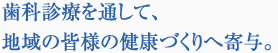 歯科診療を通して、地域の皆様の健康づくりへ寄与。