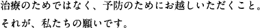 治療のためではなく、予防のためにお越しいただくこと。それが、私たちの願いです。