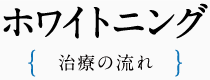 ホワイトニング- 治療の流れ -